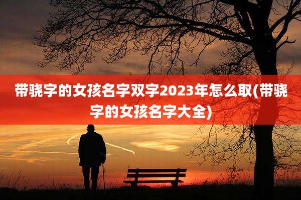 带骁字的女孩名字双字2023年怎么取(带骁字的女孩名字大全)