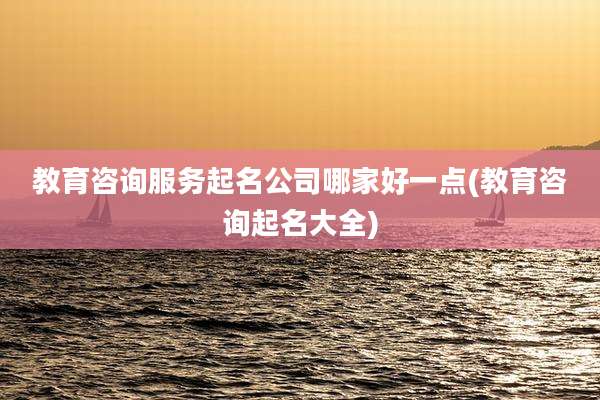 教育咨询服务起名公司哪家好一点(教育咨询起名大全)