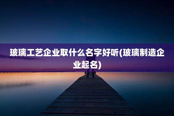 玻璃工艺企业取什么名字好听(玻璃制造企业起名)