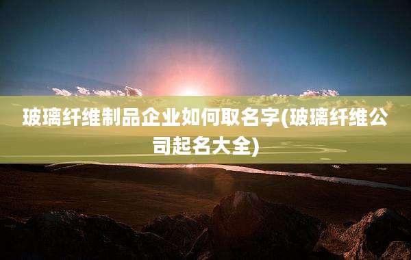 玻璃纤维制品企业如何取名字(玻璃纤维公司起名大全)