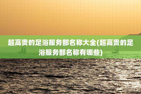 超高贵的足浴服务部名称大全(超高贵的足浴服务部名称有哪些)