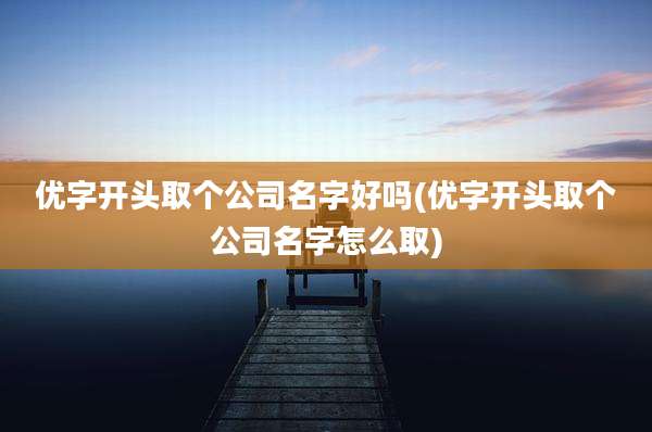 优字开头取个公司名字好吗(优字开头取个公司名字怎么取)