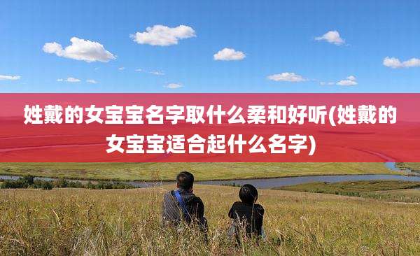 姓戴的女宝宝名字取什么柔和好听(姓戴的女宝宝适合起什么名字)
