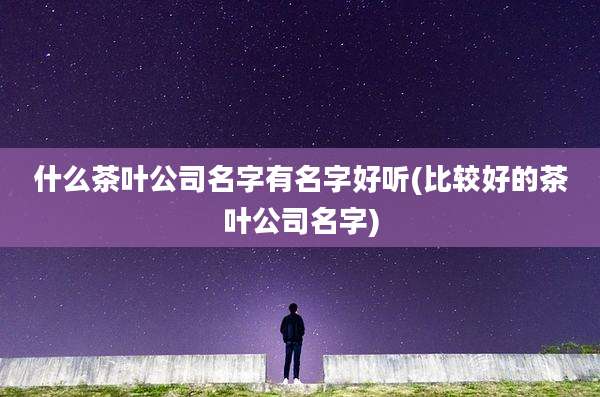 什么茶叶公司名字有名字好听(比较好的茶叶公司名字)