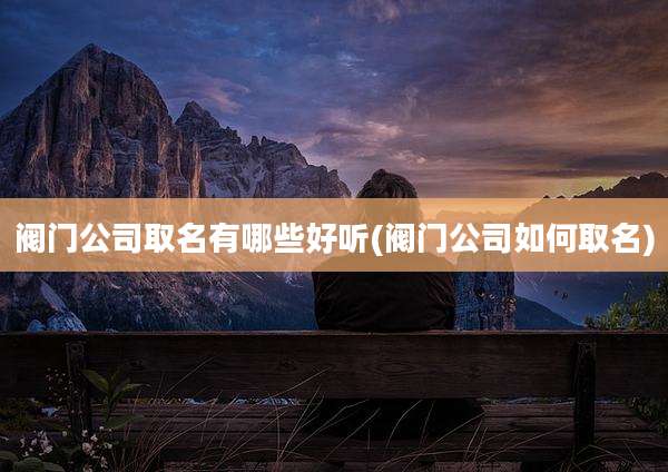 阀门公司取名有哪些好听(阀门公司如何取名)