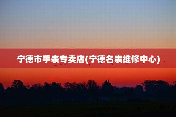 宁德市手表专卖店(宁德名表维修中心)