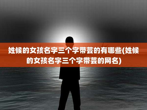 姓候的女孩名字三个字带芸的有哪些(姓候的女孩名字三个字带芸的网名)