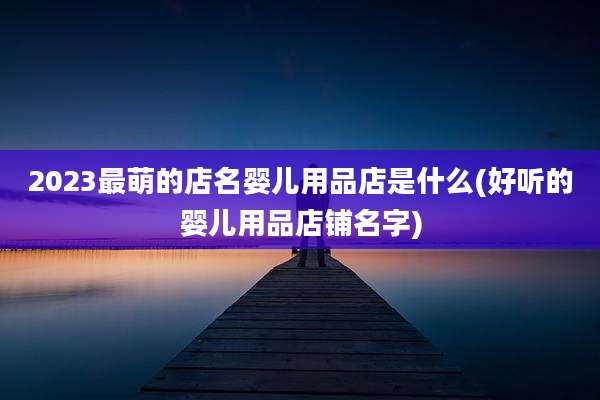 2023最萌的店名婴儿用品店是什么(好听的婴儿用品店铺名字)