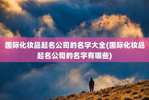 国际化妆品起名公司的名字大全(国际化妆品起名公司的名字有哪些)