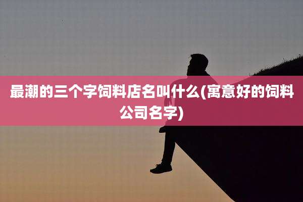 最潮的三个字饲料店名叫什么(寓意好的饲料公司名字)