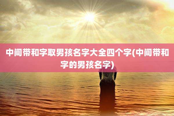 中间带和字取男孩名字大全四个字(中间带和字的男孩名字)