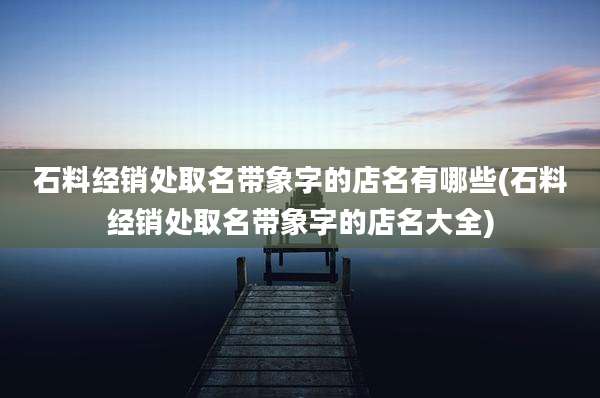 石料经销处取名带象字的店名有哪些(石料经销处取名带象字的店名大全)