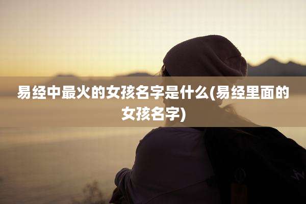 易经中最火的女孩名字是什么(易经里面的女孩名字)