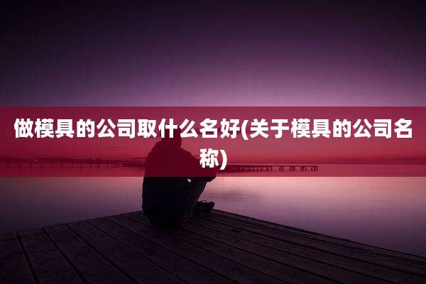 做模具的公司取什么名好(关于模具的公司名称)