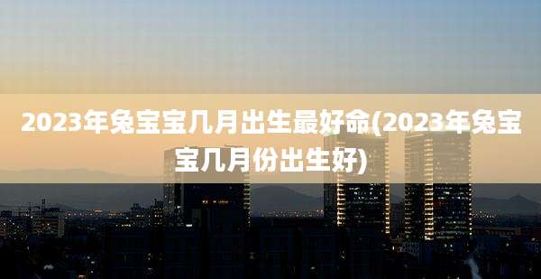 2023年兔宝宝几月出生最好命(2023年兔宝宝几月份出生好)