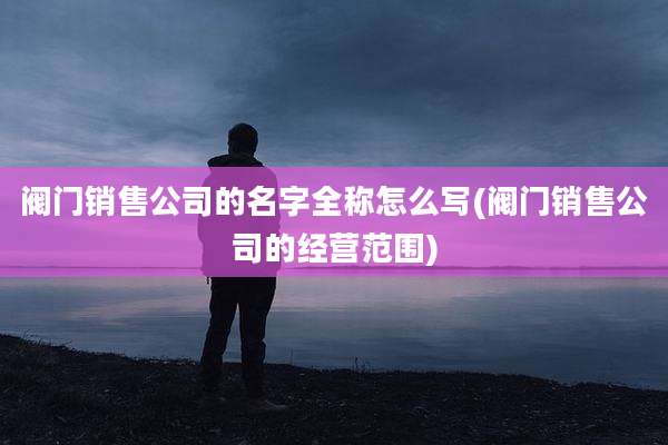 阀门销售公司的名字全称怎么写(阀门销售公司的经营范围)