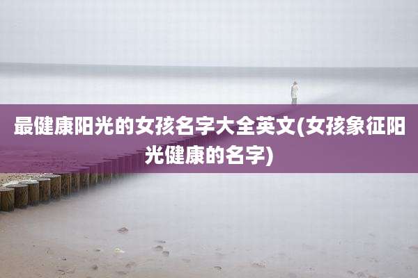 最健康阳光的女孩名字大全英文(女孩象征阳光健康的名字)