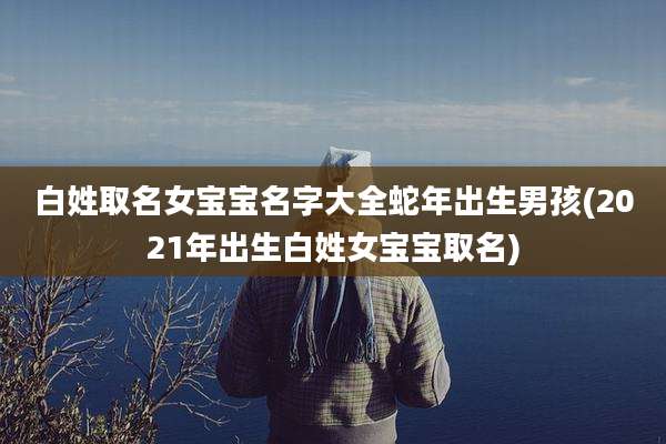 白姓取名女宝宝名字大全蛇年出生男孩(2021年出生白姓女宝宝取名)