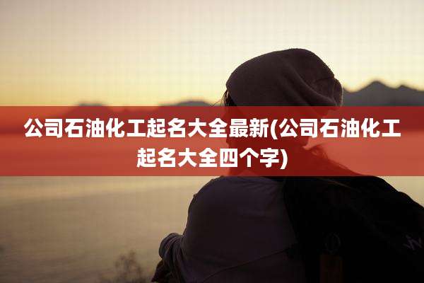 公司石油化工起名大全最新(公司石油化工起名大全四个字)