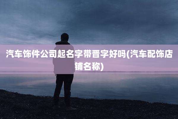 汽车饰件公司起名字带晋字好吗(汽车配饰店铺名称)