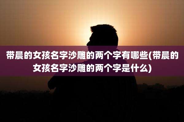 带晨的女孩名字沙雕的两个字有哪些(带晨的女孩名字沙雕的两个字是什么)
