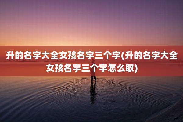 升的名字大全女孩名字三个字(升的名字大全女孩名字三个字怎么取)