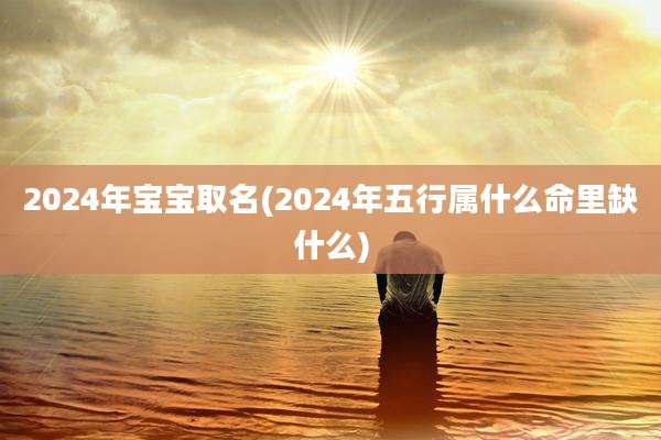 2024年宝宝取名(2024年五行属什么命里缺什么)