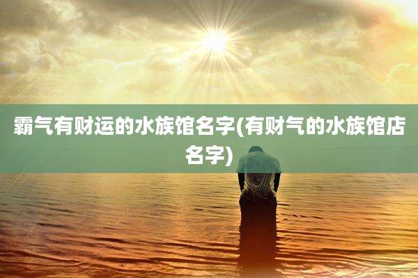 霸气有财运的水族馆名字(有财气的水族馆店名字)