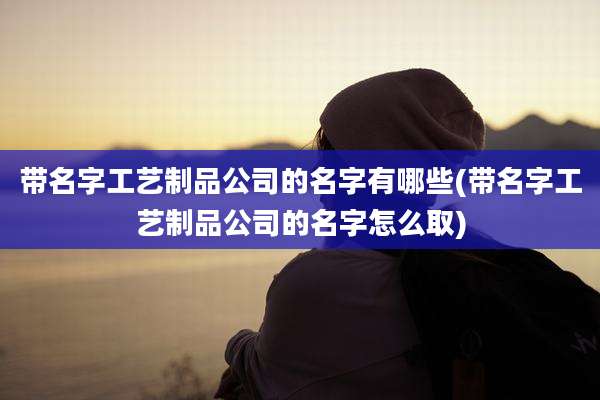 带名字工艺制品公司的名字有哪些(带名字工艺制品公司的名字怎么取)