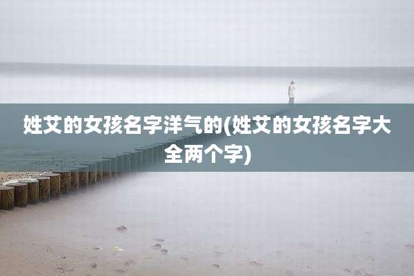 姓艾的女孩名字洋气的(姓艾的女孩名字大全两个字)