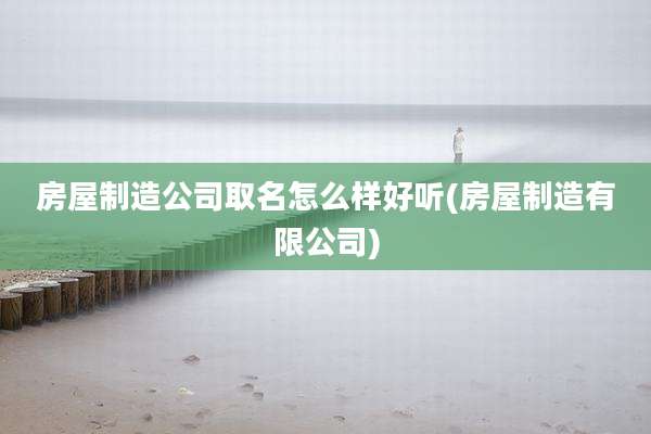 房屋制造公司取名怎么样好听(房屋制造有限公司)