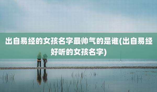 出自易经的女孩名字最帅气的是谁(出自易经好听的女孩名字)