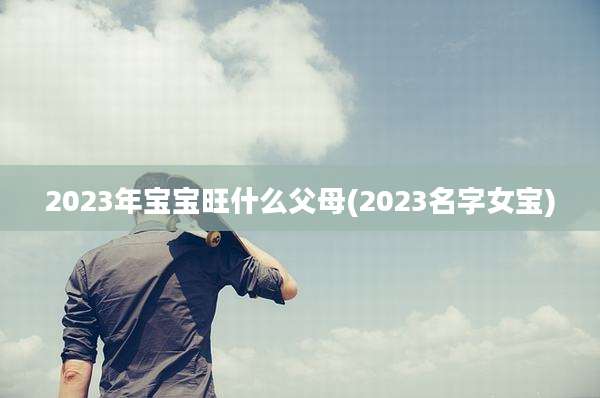 2023年宝宝旺什么父母(2023名字女宝)
