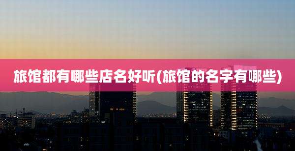 旅馆都有哪些店名好听(旅馆的名字有哪些)