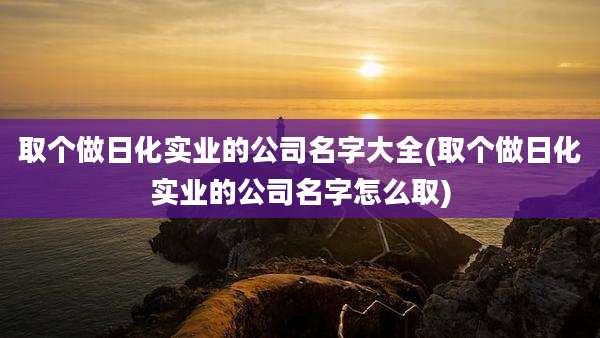 取个做日化实业的公司名字大全(取个做日化实业的公司名字怎么取)