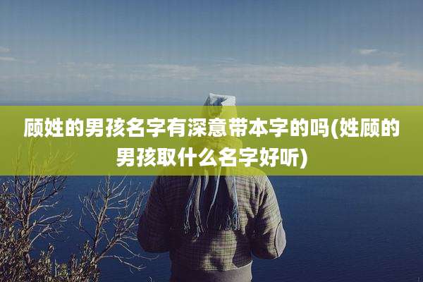 顾姓的男孩名字有深意带本字的吗(姓顾的男孩取什么名字好听)
