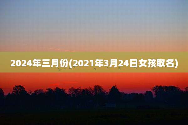 2024年三月份(2021年3月24日女孩取名)