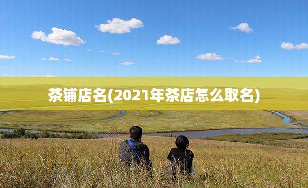 茶铺店名(2021年茶店怎么取名)