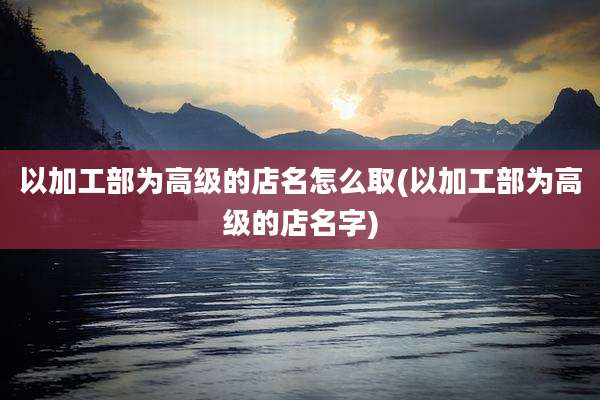 以加工部为高级的店名怎么取(以加工部为高级的店名字)