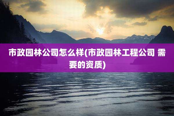 市政园林公司怎么样(市政园林工程公司 需要的资质)