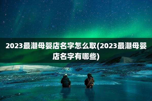 2023最潮母婴店名字怎么取(2023最潮母婴店名字有哪些)