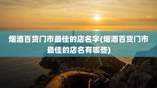 烟酒百货门市最佳的店名字(烟酒百货门市最佳的店名有哪些)
