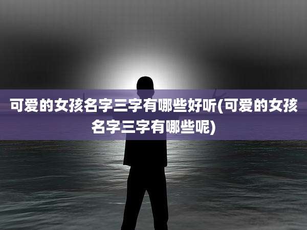 可爱的女孩名字三字有哪些好听(可爱的女孩名字三字有哪些呢)
