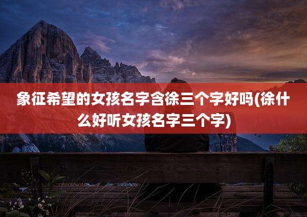 象征希望的女孩名字含徐三个字好吗(徐什么好听女孩名字三个字)