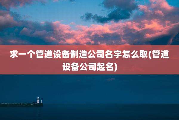 求一个管道设备制造公司名字怎么取(管道设备公司起名)
