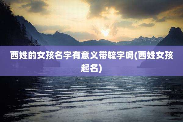西姓的女孩名字有意义带毓字吗(西姓女孩起名)