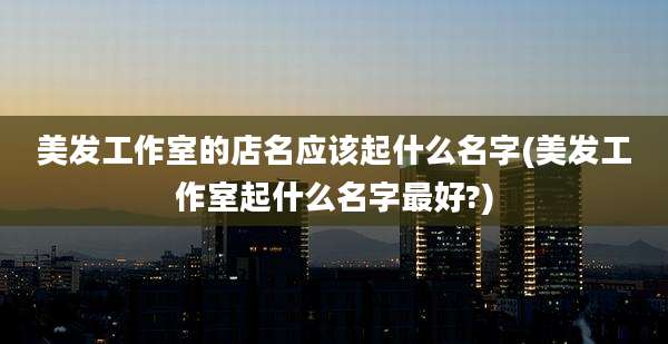 美发工作室的店名应该起什么名字(美发工作室起什么名字最好?)