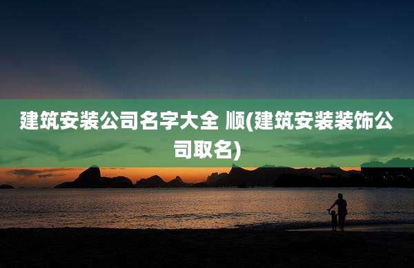 建筑安装公司名字大全 顺(建筑安装装饰公司取名)