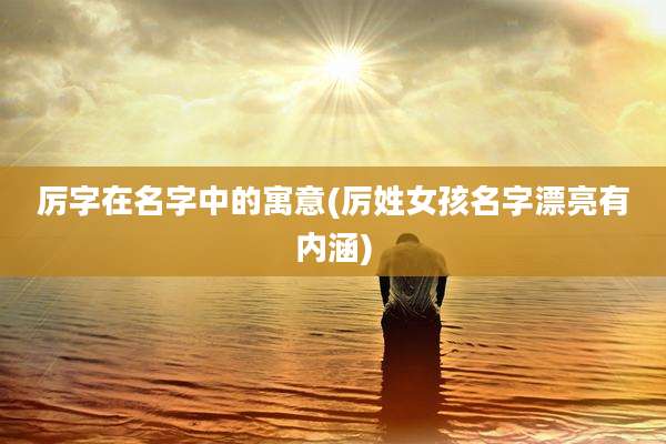 厉字在名字中的寓意(厉姓女孩名字漂亮有内涵)