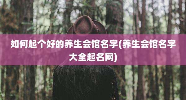 如何起个好的养生会馆名字(养生会馆名字大全起名网)